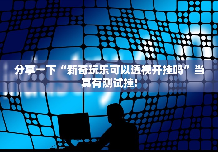 分享一下“新奇玩乐可以透视开挂吗”当真有测试挂! 分享一下“新奇玩乐可以透视开挂吗”当真有测试挂!